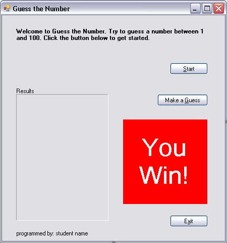 Guess the Number
Welcome to Guess the Number. Try to guess a number between 1
and 100. Click the button below to get started.
Start
Results
Make a Guess
You
Win!
Exit
programmed by: student name
