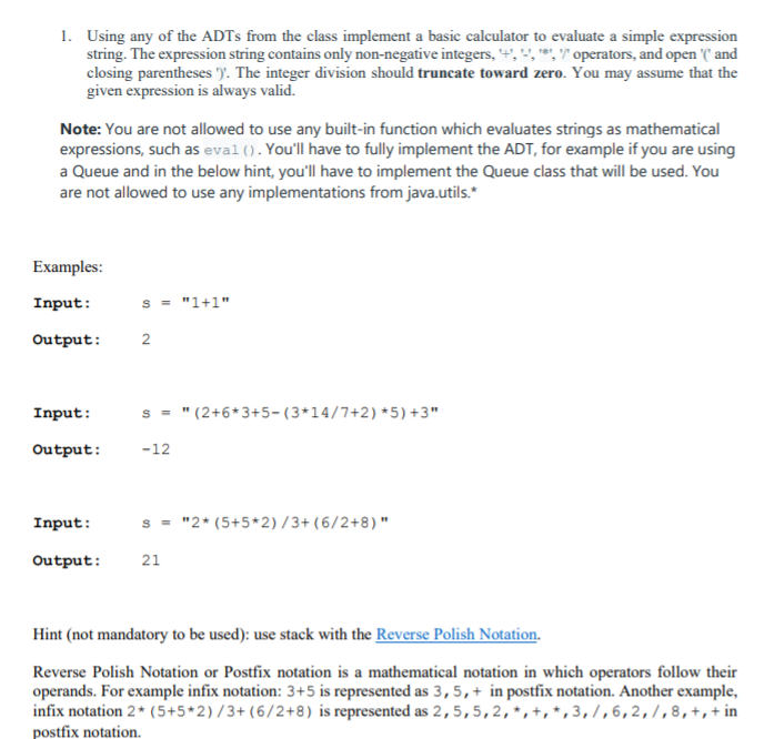 1. Using any of the ADTS from the class implement a basic calculator to evaluate a simple expression
string. The expression string contains only non-negative integers, +', '', **', ' operators, and open '(' and
closing parentheses ')'. The integer division should truncate toward zero. You may assume that the
given expression is always valid.
Note: You are not allowed to use any built-in function which evaluates strings as mathematical
expressions, such as eval ().You'll have to fully implement the ADT, for example if you are using
a Queue and in the below hint, you'll have to implement the Queue class that will be used. You
are not allowed to use any implementations from java.utils.*
Examples:
Input:
s = "1+1"
Output:
2
Input:
s = " (2+6*3+5- (3*14/7+2)*5)+3"
Output:
-12
Input:
s = "2* (5+5*2)/3+(6/2+8)"
Output:
21
Hint (not mandatory to be used): use stack with the Reverse Polish Notation.
Reverse Polish Notation or Postfix notation is a mathematical notation in which operators follow their
operands. For example infix notation: 3+5 is represented as 3,5,+ in postfix notation. Another example,
infix notation 2* (5+5*2)/3+(6/2+8) is represented as 2, 5,5,2,*,+,*,3,/,6,2,/,8,+,+in
postfix notation.
