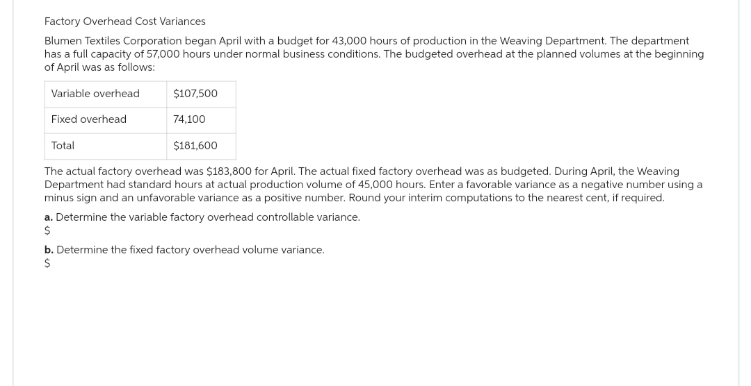 Factory Overhead Cost Variances
Blumen Textiles Corporation began April with a budget for 43,000 hours of production in the Weaving Department. The department
has a full capacity of 57,000 hours under normal business conditions. The budgeted overhead at the planned volumes at the beginning
of April was as follows:
Variable overhead
Fixed overhead
Total
$107,500
74,100
$181,600
The actual factory overhead was $183,800 for April. The actual fixed factory overhead was as budgeted. During April, the Weaving
Department had standard hours at actual production volume of 45,000 hours. Enter a favorable variance as a negative number using a
minus sign and an unfavorable variance as a positive number. Round your interim computations to the nearest cent, if required.
a. Determine the variable factory overhead controllable variance.
$
b. Determine the fixed factory overhead volume variance.
$