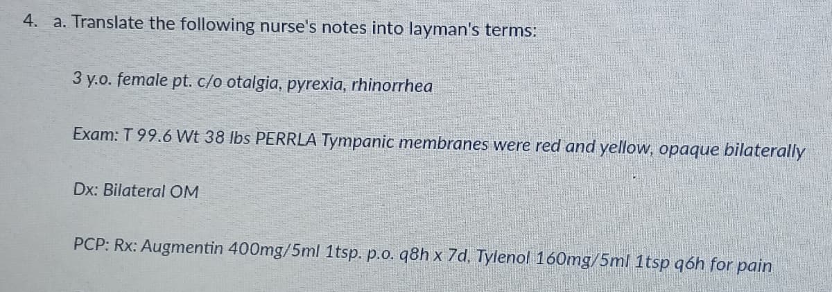 4. a. Translate the following nurse's notes into layman's terms:
3 y.o. female pt. c/o otalgia, pyrexia, rhinorrhea
Exam: T 99.6 Wt 38 Ibs PERRLA Tympanic membranes were red and yellow, opaque bilaterally
Dx: Bilateral OM
PCP: Rx: Augmentin 400mg/5ml 1tsp. p.o. q8h x 7d, Tylenol 160mg/5ml 1tsp qóh for pain
