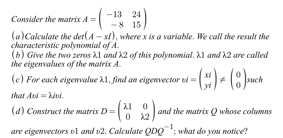 Consider the matrix A
=
- 13
24
8 15
(a) Calculate the det(A - xI), where x is a variable. We call the result the
characteristic
polynomial of A.
(b) Give the two zeros 1 and 2 of this polynomial. λ1 and 22 are called
the eigenvalues of the matrix A.
(c) For each eigenvalue 21, find an eigenvector vi = ( ) + (8)
xi
#
such
7
that Avi = hivi.
(d) Construct the matrix D =
(2).
are eigenvectors v1 and v2. Calculate QDQ
λ1
0 22
0
and the matrix Q whose columns
-1
; what do you notice?