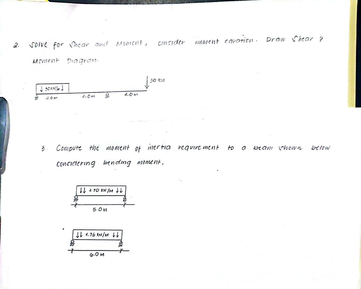 moment eqvation .
Draw rhear p
soive for hear and Mo184 emt,
Consider
2.
MDment DiIagram.
30 KN
4.0 m
4.0m
ĝ. Compute the moment
iner tia
require ment
to a
beam rhow n
아
below
Concidering bending moment ,
Iļ 4. 70 KN IM
5.O M
IL 1.76 KN/M
6.0 M
