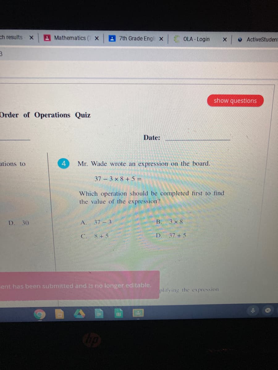 ch results- x
A Mathematics (7 X
A 7th Grade Engli x
OLA - Login
O ActiveStudent
show questions
Order of Operations Quiz
Date:
ations to
4.
Mr. Wade wrote an expression on the board.
37 3 x 8 +5 =
Which operation should be completed first to find
the value of the expression?
D. 30
А. 37-3
B.
3 x 8
C. 8+5
D.
37 + 5
ent has been submitted and Is no longer editable.
plifying the expression
