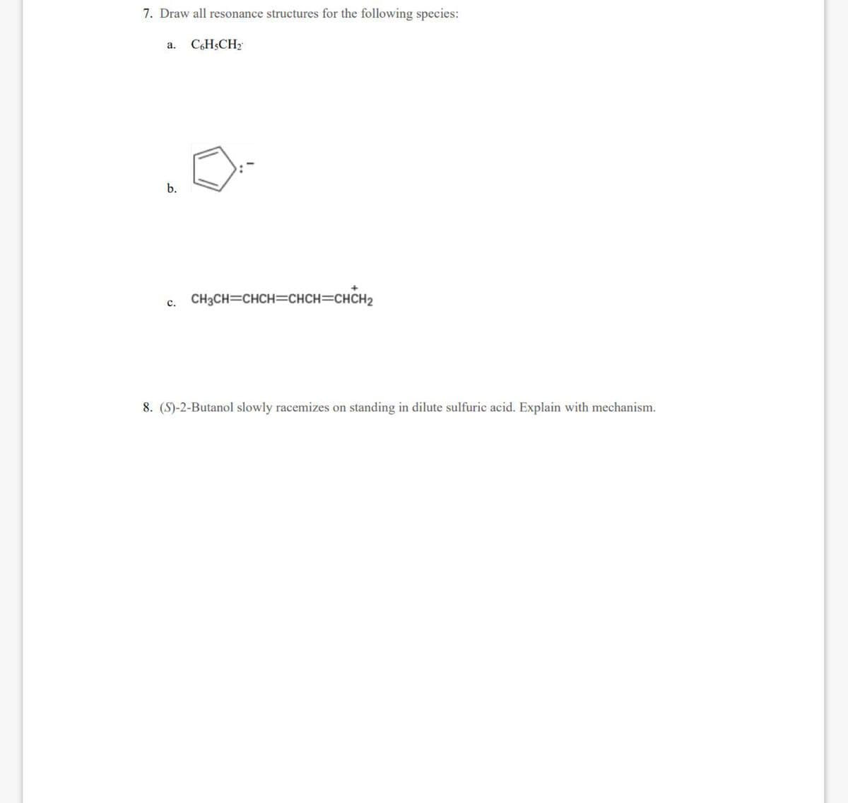 7. Draw all resonance structures for the following species:
a. C6H5CH₂
b.
c. CH3CH=CHCH=CHCH=CHCH₂
C.
8. (S)-2-Butanol slowly racemizes on standing in dilute sulfuric acid. Explain with mechanism.