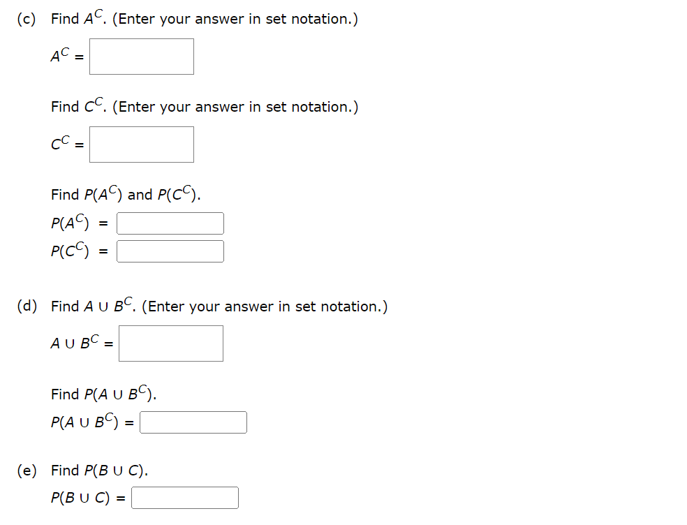 (c) Find AC. (Enter your answer in set notation.)
AC
Find CC. (Enter your answer in set notation.)
CC =
Find P(AC) and P(CC).
P(AC):
P(CC):
=
(d) Find A U BC. (Enter your answer in set notation.)
AU BC =
Find P(A U BC).
P(A U BC) =
=
(e) Find P(BU C).
P(BU C) =