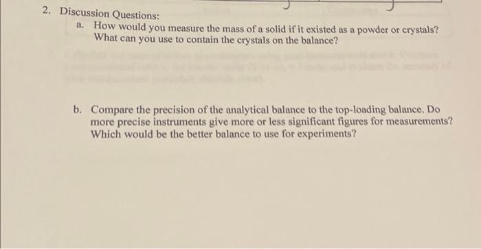 2. Discussion Questions:
a. How would you measure the mass of a solid if it existed as a powder or crystals?
What can you use to contain the crystals on the balance?
b. Compare the precision of the analytical balance to the top-loading balance. Do
more precise instruments give more or less significant figures for measurements?
Which would be the better balance to use for experiments?