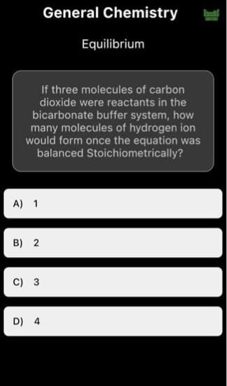 A) 1
If three molecules of carbon
dioxide were reactants in the
bicarbonate buffer system, how
many molecules of hydrogen ion
would form once the equation was
balanced Stoichiometrically?
B) 2
C) 3
General Chemistry
D) 4
Equilibrium