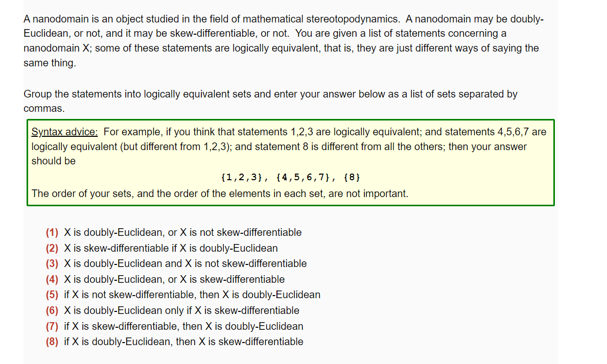 A nanodomain is an object studied in the field of mathematical stereotopodynamics. A nanodomain may be doubly-
Euclidean, or not, and it may be skew-differentiable, or not. You are given a list of statements concerning a
nanodomain X; some of these statements are logically equivalent, that is, they are just different ways of saying the
same thing.
Group the statements into logically equivalent sets and enter your answer below as a list of sets separated by
commas.
Syntax advice: For example, if you think that statements 1,2,3 are logically equivalent; and statements 4,5,6,7 are
logically equivalent (but different from 1,2,3); and statement 8 is different from all the others; then your answer
should be
{1,2,3}, {4,5,6,7}, {8}
The order of your sets, and the order of the elements in each set, are not important.
(1) X is doubly-Euclidean, or X is not skew-differentiable
(2) X is skew-differentiable if X is doubly-Euclidean
(3) X is doubly-Euclidean and X is not skew-differentiable
(4) X is doubly-Euclidean, or X is skew-differentiable
(5) if X is not skew-differentiable, then X is doubly-Euclidean
(6) X is doubly-Euclidean only if X is skew-differentiable
(7) if X is skew-differentiable, then X is doubly-Euclidean
(8) if X is doubly-Euclidean, then X is skew-differentiable