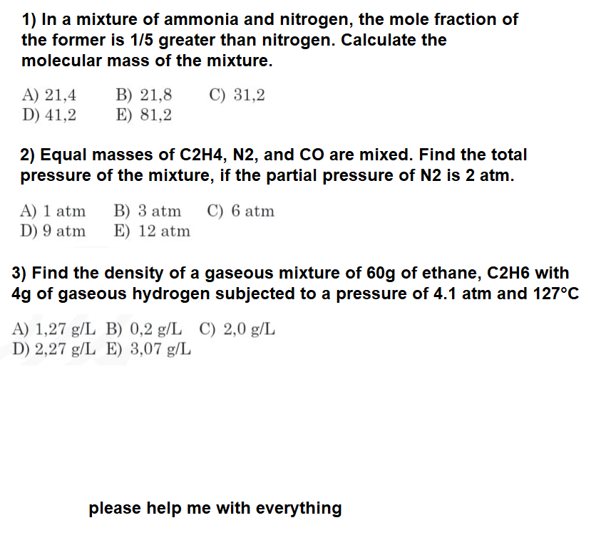 1) In a mixture of ammonia and nitrogen, the mole fraction of
the former is 1/5 greater than nitrogen. Calculate the
molecular mass of the mixture.
A) 21,4
D) 41,2
B) 21,8 C) 31,2
E) 81,2
2) Equal masses of C2H4, N2, and CO are mixed. Find the total
pressure of the mixture, if the partial pressure of N2 is 2 atm.
A) 1 atm
D) 9 atm
B) 3 atm C) 6 atm
E) 12 atm
3) Find the density of a gaseous mixture of 60g of ethane, C2H6 with
4g of gaseous hydrogen subjected to a pressure of 4.1 atm and 127°C
A) 1,27 g/L B) 0,2 g/L C) 2,0 g/L
D) 2,27 g/L E) 3,07 g/L
please help me with everything