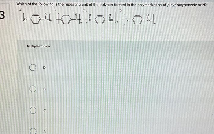 3
Which of the following is the repeating unit of the polymer formed in the polymerization of p-hydroxybenzoic acid?
B
D
"4084 104 1044"toolt.
Multiple Choice
O
O
D
B
A