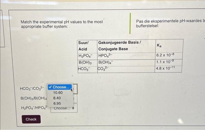 Match the experimental pH values to the most
appropriate buffer system:
HCO3-/CO3²-
B(OH)3/B(OH)4
H₂PO4 /HPO42
Check
✓ Choose...
10.60
8.40
6.95
Choose...
Suur/
Acid
H₂PO4
B(OH)3
HCO3
Pas die eksperimentele pH-waardes b
bufferstelsel:
Gekonjugeerde Basis/
Conjugate Base
HPO4²-
B(OH)4
CO3²-
Ka
6.2 x 10-8
1.1 x 10-9
4.8 x 10-11