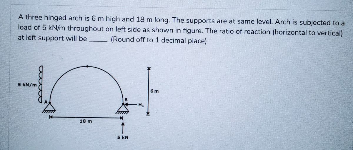 A three hinged arch is 6 m high and 18 m long. The supports are at same level. Arch is subjected to a
load of 5 kN/m throughout on left side as shown in figure. The ratio of reaction (horizontal to vertical)
at left support will be (Round off to 1 decimal place)
5 kN/m
18 m
B
5 kN
H₂
K
6 m