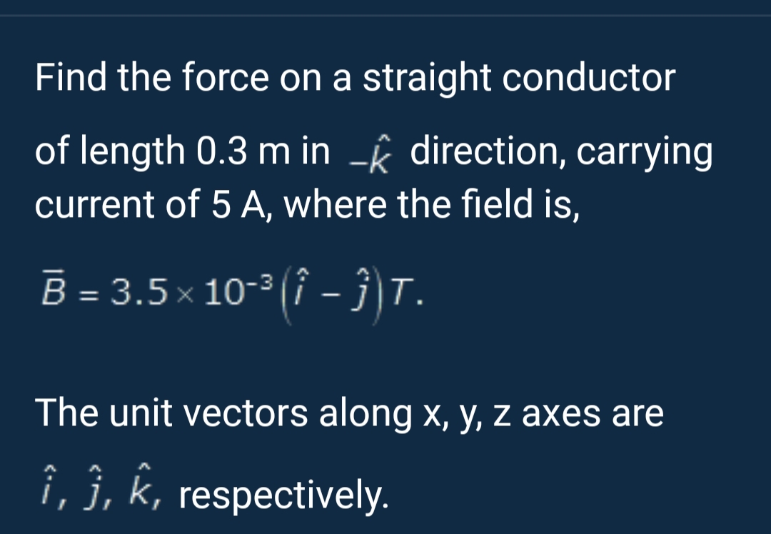 Find the force on a straight conductor
of length 0.3 m in - direction, carrying
current of 5 A, where the field is,
B = 3.5× 10-³(-)T.
The unit vectors along x, y, z axes are
î, ĵ, k, respectively.