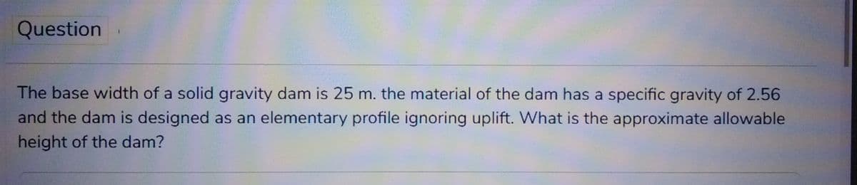 Question
The base width of a solid gravity dam is 25 m. the material of the dam has a specific gravity of 2.56
and the dam is designed as an elementary profile ignoring uplift. What is the approximate allowable
height of the dam?