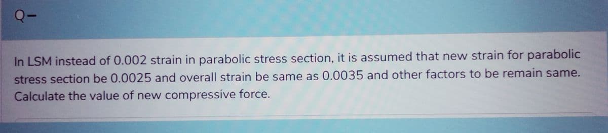 Q-
In LSM instead of 0.002 strain in parabolic stress section, it is assumed that new strain for parabolic
stress section be 0.0025 and overall strain be same as 0.0035 and other factors to be remain same.
Calculate the value of new compressive force.