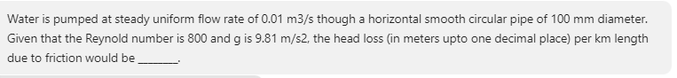 Water is pumped at steady uniform flow rate of 0.01 m3/s though a horizontal smooth circular pipe of 100 mm diameter.
Given that the Reynold number is 800 and g is 9.81 m/s2, the head loss (in meters upto one decimal place) per km length
due to friction would be