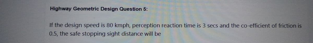 Highway Geometric Design Question 5:
If the design speed is 80 kmph, perception reaction time is 3 secs and the co-efficient of friction is
0.5, the safe stopping sight distance will be