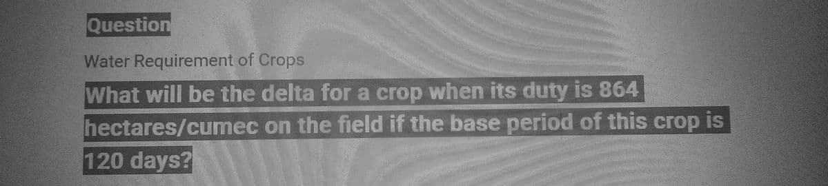 Question
Water Requirement of Crops
What will be the delta for a crop when its duty is 864
on the field if the base period of this crop is
hectares/cumec
120 days?