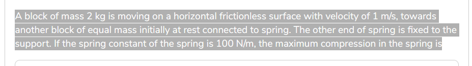 A block of mass 2 kg is moving on a horizontal frictionless surface with velocity of 1 m/s, towards
another block of equal mass initially at rest connected to spring. The other end of spring is fixed to the
support. If the spring constant of the spring is 100 N/m, the maximum compression in the spring is