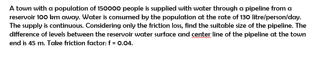 A town with a population of 150000 people is supplied with water through a pipeline from a
reservoir 100 km away. Water is consumed by the population at the rate of 130 litre/person/day.
The supply is continuous. Considering only the friction loss, find the suitable size of the pipeline. The
difference of levels between the reservoir water surface and center line of the pipeline at the town
end is 45 m. Take friction factor: f = 0.04.