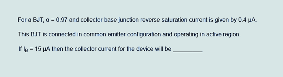 For a BJT, a = 0.97 and collector base junction reverse saturation current is given by 0.4 µA.
This BJT is connected in common emitter configuration and operating in active region.
If IB = 15 µA then the collector current for the device will be