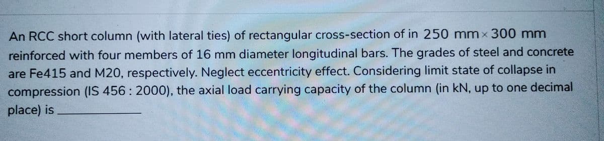 -
An RCC short column (with lateral ties) of rectangular cross-section of in 250 mm x 300 mm
reinforced with four members of 16 mm diameter longitudinal bars. The grades of steel and concrete
are Fe415 and M20, respectively. Neglect eccentricity effect. Considering limit state of collapse in
compression (IS 456: 2000), the axial load carrying capacity of the column (in kN, up to one decimal
place) is
