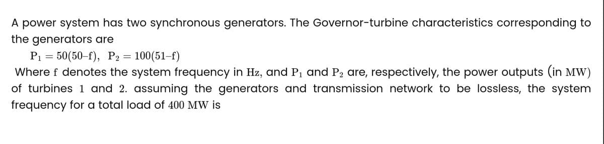 A power system has two synchronous generators. The Governor-turbine characteristics corresponding to
the generators are
P₁ = 50(50-f), P₂ = 100(51-f)
P2
Where f denotes the system frequency in Hz, and P₁ and P₂ are, respectively, the power outputs (in MW)
of turbines 1 and 2. assuming the generators and transmission network to be lossless, the system
frequency for a total load of 400 MW is