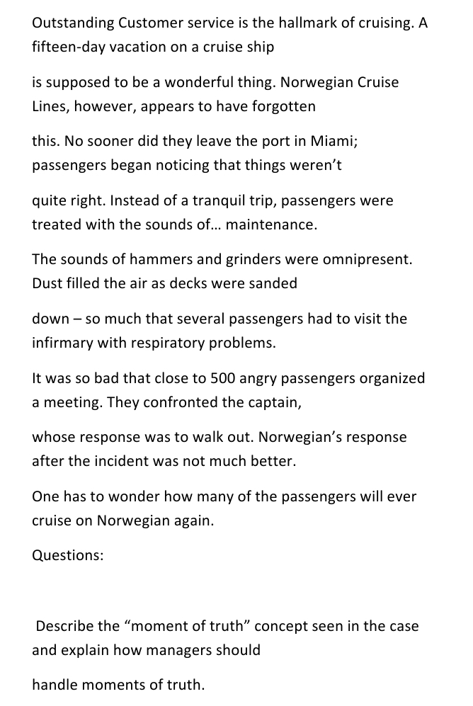 Outstanding Customer service is the hallmark of cruising. A
fifteen-day vacation on a cruise ship
is supposed to be a wonderful thing. Norwegian Cruise
Lines, however, appears to have forgotten
this. No sooner did they leave the port in Miami;
passengers began noticing that things weren't
quite right. Instead of a tranquil trip, passengers were
treated with the sounds of... maintenance.
The sounds of hammers and grinders were omnipresent.
Dust filled the air as decks were sanded
down – so much that several passengers had to visit the
infirmary with respiratory problems.
It was so bad that close to 500 angry passengers organized
a meeting. They confronted the captain,
whose response was to walk out. Norwegian's response
after the incident was not much better.
One has to wonder how many of the passengers will ever
cruise on Norwegian again.
Questions:
Describe the “moment of truth" concept seen in the case
and explain how managers should
handle moments of truth.
