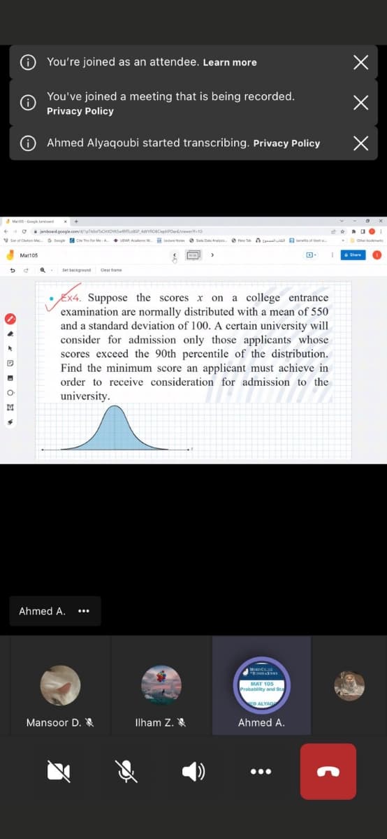 You're joined as an attendee. Learn more
You've joined a meeting that is being recorded.
Privacy Policy
O Ahmed Alyaqoubi started transcribing. Privacy Policy
C jamboard google.com//pthoofiCHOVSwoAdROaclepPDartverte10
V Soe of Cuton Ma 6 Coogle a C The for Me -A UEAP Acadenic W.
Lectre No e Suta Data Aly. e ine a tla abereta of kert
Mat105
Set beckground
Clear frame
Ex4. Suppose the scores
examination are normally distributed with a mean of 550
and a standard deviation of 100. A certain university will
consider for admission only those applicants whose
scores exceed the 90th percentile of the distribution.
Find the minimum score an applicant must achieve in
on a college entrance
order to receive consideration for admission to the
university.
Ahmed A.
Probablity and Sta
Mansoor D. &
Ilham Z. X
Ahmed A.
