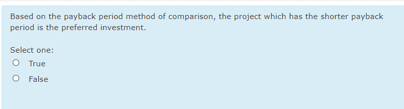 Based on the payback period method of comparison, the project which has the shorter payback
period is the preferred investment.
Select one:
O True
O False
