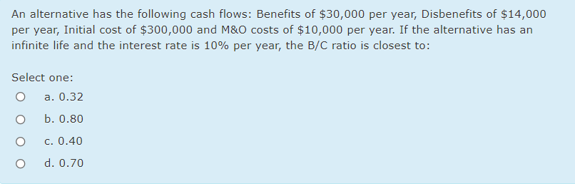 An alternative has the following cash flows: Benefits of $30,000 per year, Disbenefits of $14,000
per year, Initial cost of $300,000 and M&O costs of $10,000 per year. If the alternative has an
infinite life and the interest rate is 10% per year, the B/C ratio is closest to:
Select one:
a. 0.32
b. 0.80
c. 0.40
d. 0.70
