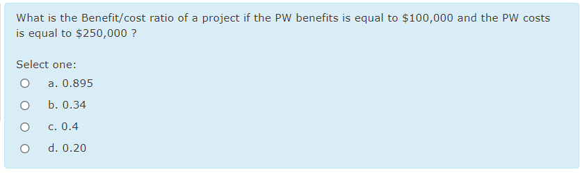 What is the Benefit/cost ratio of a project if the PW benefits is equal to $100,000 and the PW costs
is equal to $250,000 ?
Select one:
a. 0.895
b. 0.34
c. 0.4
d. 0.20
