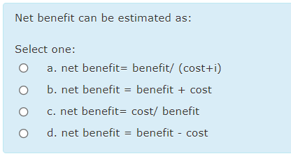 Net benefit can be estimated as:
Select one:
a. net benefit= benefit/ (cost+i)
b. net benefit = benefit + cost
c. net benefit= cost/ benefit
d. net benefit = benefit - cost
