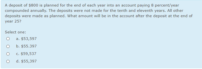 A deposit of $800 is planned for the end of each year into an account paying 8 percent/year
compounded annually. The deposits were not made for the tenth and eleventh years. All other
deposits were made as planned. What amount will be in the account after the deposit at the end of
year 25?
Select one:
a. $53,597
b. $55.397
c. $59,537
d. $55,397
