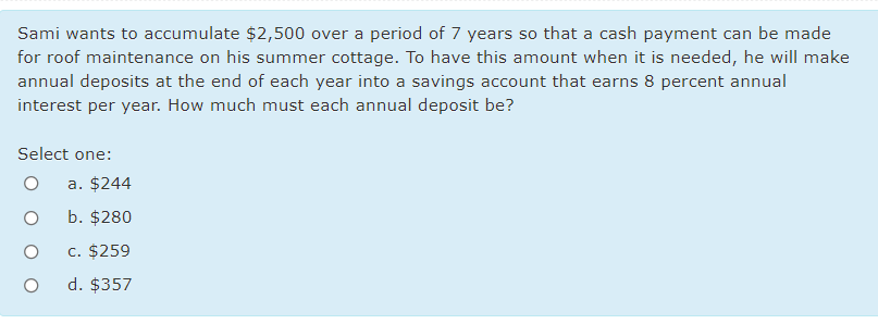 Sami wants to accumulate $2,500 over a period of 7 years so that a cash payment can be made
for roof maintenance on his summer cottage. To have this amount when it is needed, he will make
annual deposits at the end of each year into a savings account that earns 8 percent annual
interest per year. How much must each annual deposit be?
Select one:
a. $244
b. $280
c. $259
d. $357
