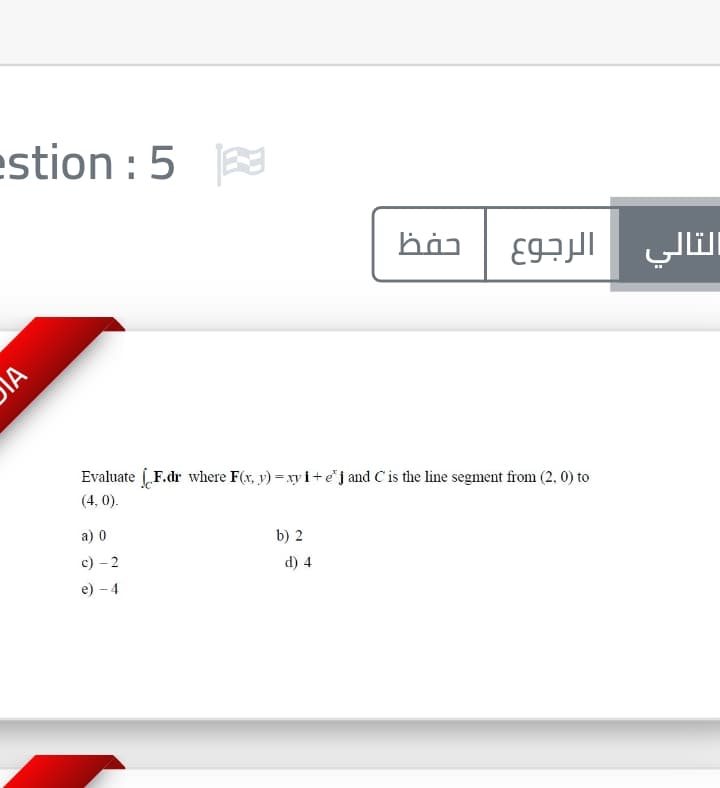 estion : 5
التالي
Evaluate F.dr where F(x, y) = xy i+ ej and C is the line segment from (2, 0) to
(4, 0).
а) 0
b) 2
c) – 2
d) 4
e) - 4
