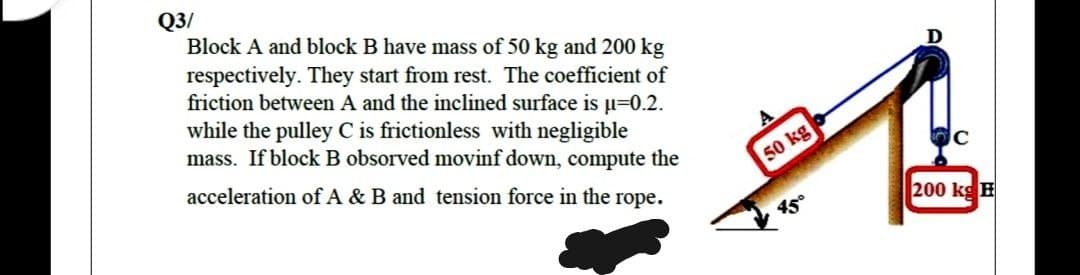 Q3/
Block A and block B have mass of 50 kg and 200 kg
respectively. They start from rest. The coefficient of
friction between A and the inclined surface is µ=0.2.
while the pulley C is frictionless with negligible
mass. If block B obsorved movinf down, compute the
acceleration of A & B and tension force in the rope.
50 kgo
200 kg E
