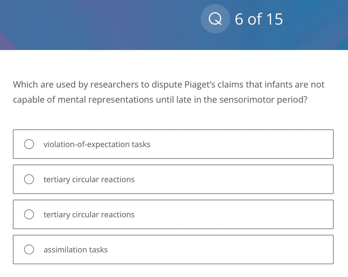 Which are used by researchers to dispute Piaget's claims that infants are not
capable of mental representations until late in the sensorimotor period?
O violation-of-expectation tasks
O tertiary circular reactions
O tertiary circular reactions
Q 6 of 15
O assimilation tasks