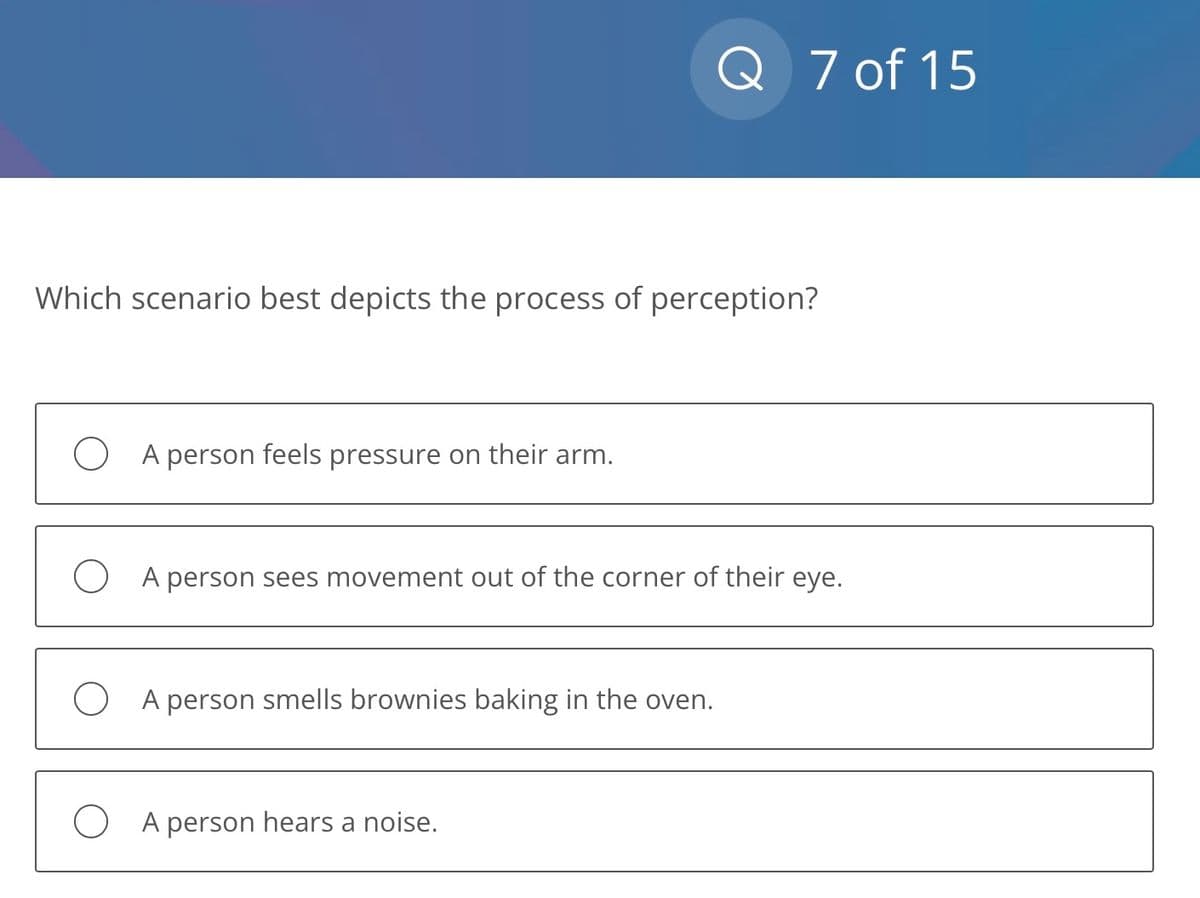 Which scenario best depicts the process of perception?
A person feels pressure on their arm.
Q 7 of 15
OA person sees movement out of the corner of their eye.
OA person smells brownies baking in the oven.
OA person hears a noise.