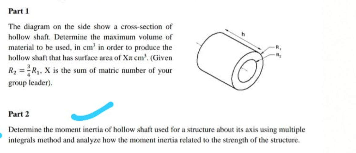 Part 1
The diagram on the side show a cross-section of
hollow shaft. Determine the maximum volume of
material to be used, in cm in order to produce the
hollow shaft that has surface area of Xt cm. (Given
R,
R2
R2 =R, X is the sum of matric number of your
%3D
group leader).
Part 2
Determine the moment inertia of hollow shaft used for a structure about its axis using multiple
integrals method and analyze how the moment inertia related to the strength of the structure.
