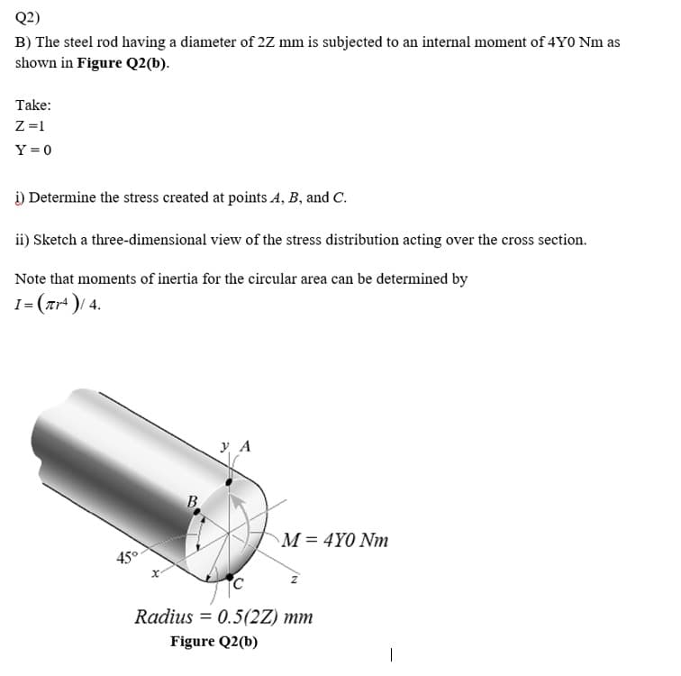 Q2)
B) The steel rod having a diameter of 2Z mm is subjected to an internal moment of 4Y0 Nm as
shown in Figure Q2(b).
Take:
Z =1
Y = 0
i) Determine the stress created at points A, B, and C.
ii) Sketch a three-dimensional view of the stress distribution acting over the cross section.
Note that moments of inertia for the circular area can be determined by
I= (ar' )/ 4.
y A
B.
M = 4Y0 Nm
45°
Radius = 0.5(2Z) mm
Figure Q2(b)
