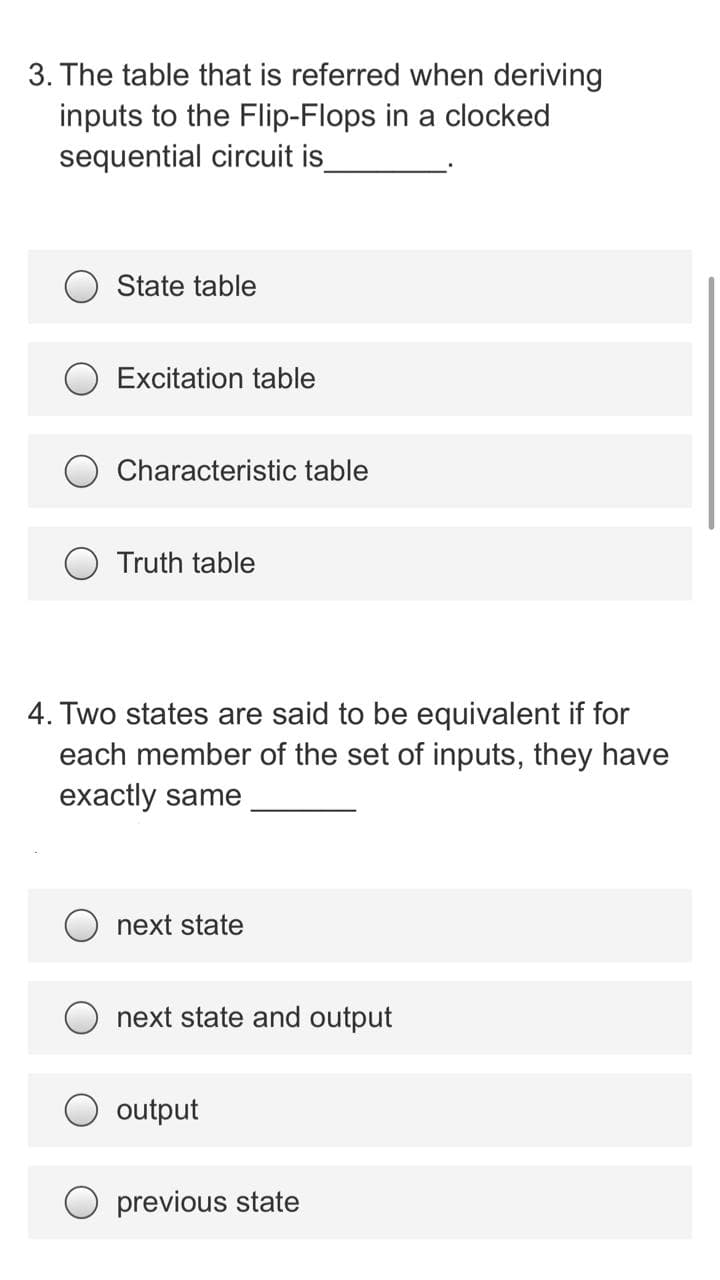 3. The table that is referred when deriving
inputs to the Flip-Flops in a clocked
sequential circuit is
State table
Excitation table
Characteristic table
Truth table
4. Two states are said to be equivalent if for
each member of the set of inputs, they have
exactly same
next state
next state and output
output
previous state
