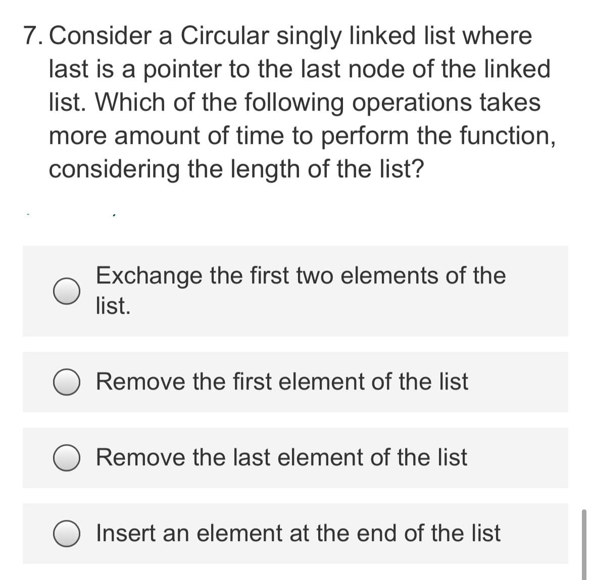 7. Consider a Circular singly linked list where
last is a pointer to the last node of the linked
list. Which of the following operations takes
more amount of time to perform the function,
considering the length of the list?
Exchange the first two elements of the
list.
Remove the first element of the list
Remove the last element of the list
Insert an element at the end of the list
