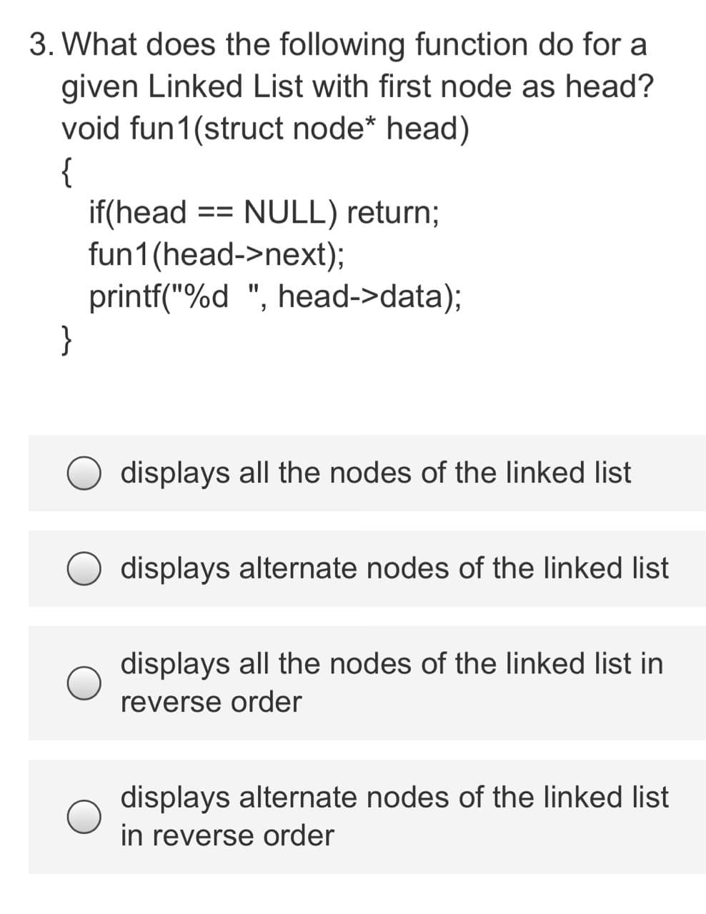 3. What does the following function do for a
given Linked List with first node as head?
void fun1(struct node* head)
{
if(head
fun1(head->next);
printf("%d ", head->data);
}
NULL) return;
==
displays all the nodes of the linked list
displays alternate nodes of the linked list
displays all the nodes of the linked list in
reverse order
displays alternate nodes of the linked list
in reverse order
