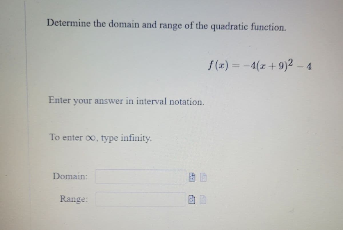 **Determine the domain and range of the quadratic function.**

\[ f(x) = -4(x + 9)^2 - 4 \]

Enter your answer in interval notation.

To enter ∞, type infinity.

**Domain:** [Text box for input]

**Range:** [Text box for input]