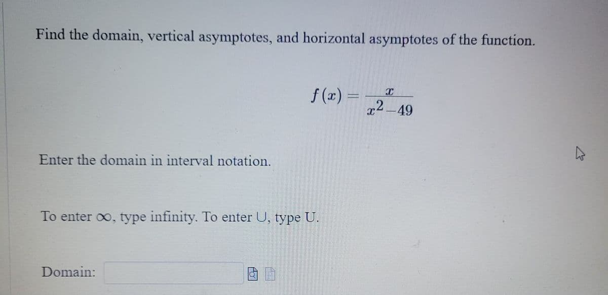 **Finding the Domain and Asymptotes of Rational Functions**

---

**Objective:**
Determine the domain, vertical asymptotes, and horizontal asymptotes of the given function.

---

**Given Function:**
\[ f(x) = \frac{x}{x^2 - 49} \]

---

**Instructions:**

1. **Domain:** The domain of a function includes all the possible values of \( x \) for which the function is defined. In this case, identify the values of \( x \) that make the denominator zero since these will be excluded from the domain.

2. **Vertical Asymptotes:** Vertical asymptotes occur where the function goes to infinity, which usually happens at the values of \( x \) where the denominator is zero (excluding any holes created by canceled factors).

3. **Horizontal Asymptotes:** Horizontal asymptotes describe the behavior of the function as \( x \) approaches positive or negative infinity. These can be determined by comparing the degrees of the polynomial in the numerator and the denominator.

---

**Steps:**

1. **Find the Domain in Interval Notation:**
   - Set the denominator equal to zero and solve for \( x \).
   - Consider the values of \( x \) where the denominator is non-zero to determine the domain.

2. **Enter the domain in interval notation:**
   - To enter \(\infty\), type "infinity".
   - To enter \( \cup \) (union), type "U".

3. **Identify Vertical Asymptotes:**
   - Analyze the factored form of the denominator.

4. **Identify Horizontal Asymptotes:**
   - Compare the highest powers of \( x \) in the numerator and the denominator.

---

**Result:**

- **Domain:** Enter the domain using the following input field.  
  \`Domain: [  \_\_\_\_ ]\`

---

**Notes:**

- Exclude specific \( x \) values from the domain where the denominator equals zero to avoid undefined expression.
- Simplify the function as necessary to identify any canceled factors indicating holes rather than vertical asymptotes.
- For horizontal asymptotes, use the degrees comparison rule:
  - If degrees are equal, \( y = \frac{leading\ coefficient\ of\ numerator}{leading\ coefficient\ of\ denominator} \)
  - If the degree of the numerator is less than the denominator, \(