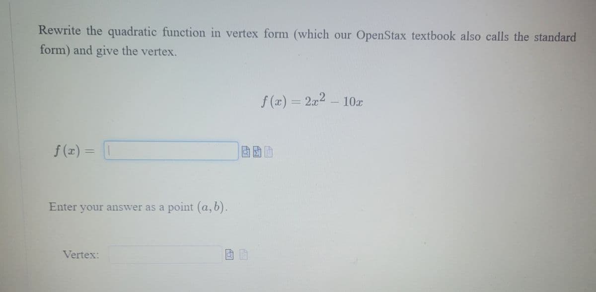 Rewrite the quadratic function in vertex form (which our OpenStax textbook also calls the standard
form) and give the vertex.
f(x) = 2x² - 10x
f(z)= |
Enter your answer as a point (a,b).
Vertex: