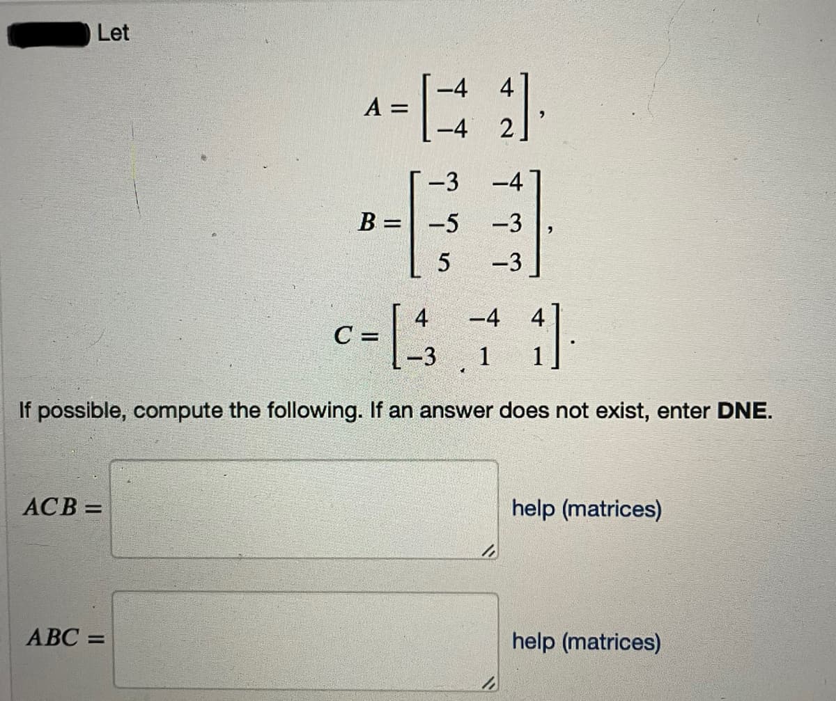 Let
-4 4
A =
-4 2
-3
-4
B = -5
-3
5
-3
4
-4 4
C =
-3
1
If possible, compute the following. If an answer does not exist, enter DNE.
ACB =
help (matrices)
АВС %3
help (matrices)
