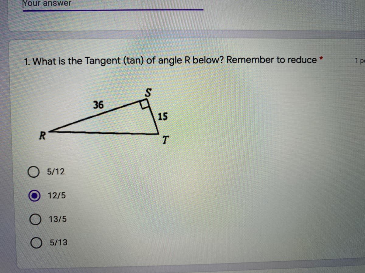 Your answer
1. What is the Tangent (tan) of angle R below? Remember to reduce *
1 po
36
15
R
T.
O 5/12
12/5
O 13/5
O 5/13
