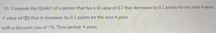 15. Compute the QUALY of a person that has a Q value of 0.7 that decreases by 0.1 points for the next 4 years
F value of 013 that in increases by 0.1 points for the next 4 years
with a discount rate of 7%. Time period: 4 years